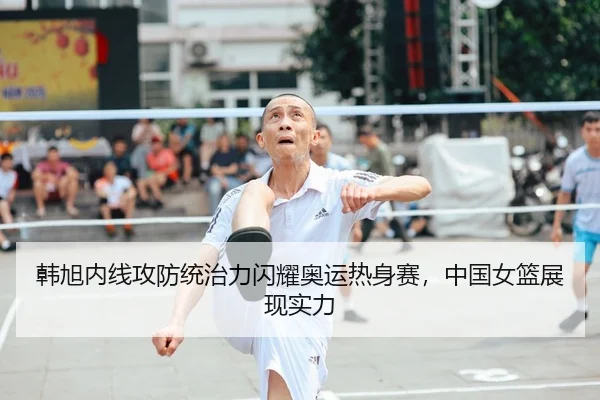 韩旭内线攻防统治力闪耀奥运热身赛，中国女篮展现实力