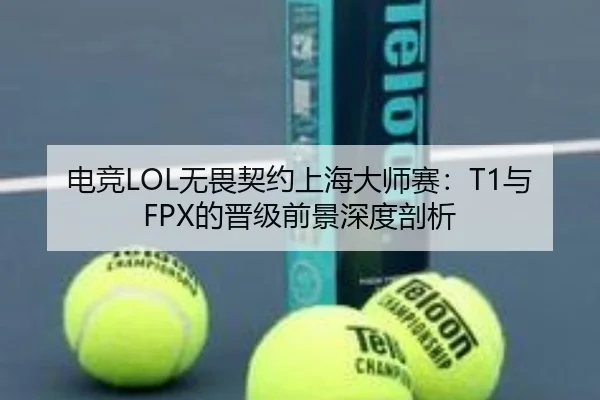 电竞LOL无畏契约上海大师赛：T1与FPX的晋级前景深度剖析