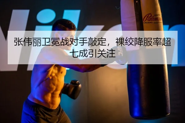 张伟丽卫冕战对手敲定，裸绞降服率超七成引关注